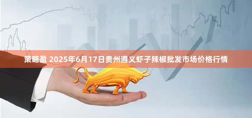 策略盈 2025年6月17日贵州遵义虾子辣椒批发市场价格行情