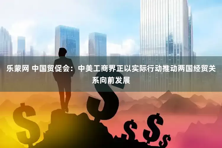 乐蒙网 中国贸促会：中美工商界正以实际行动推动两国经贸关系向前发展