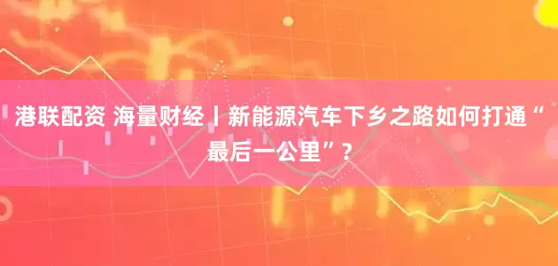 港联配资 海量财经丨新能源汽车下乡之路如何打通“最后一公里”？