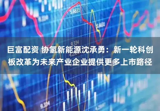 巨富配资 协氢新能源沈承勇：新一轮科创板改革为未来产业企业提供更多上市路径