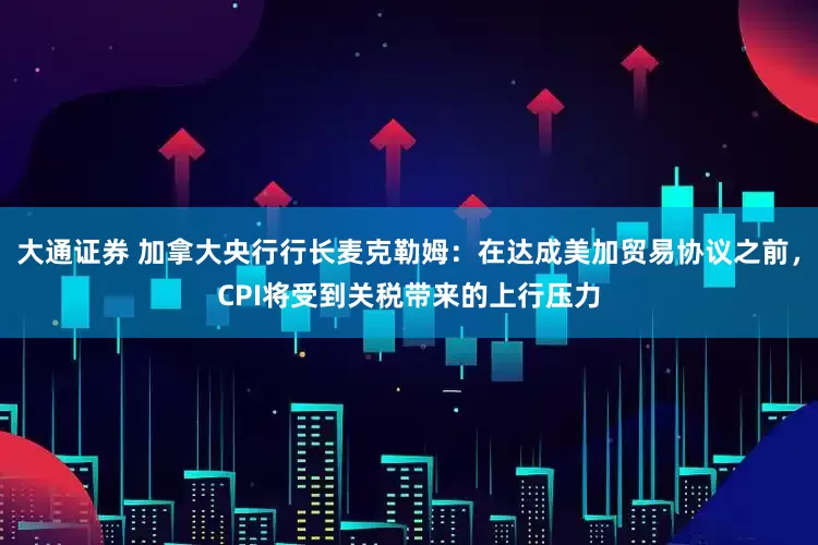 大通证券 加拿大央行行长麦克勒姆：在达成美加贸易协议之前，CPI将受到关税带来的上行压力