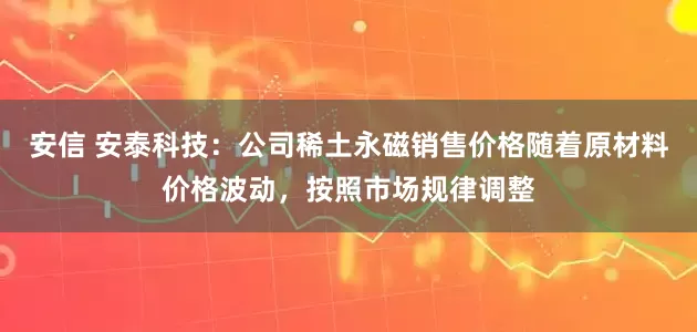 安信 安泰科技：公司稀土永磁销售价格随着原材料价格波动，按照市场规律调整