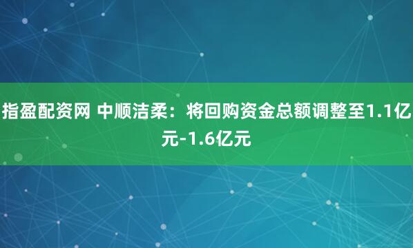 指盈配资网 中顺洁柔：将回购资金总额调整至1.1亿元-1.6亿元