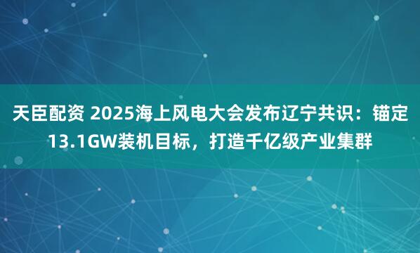 天臣配资 2025海上风电大会发布辽宁共识：锚定13.1GW装机目标，打造千亿级产业集群