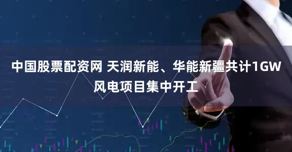 中国股票配资网 天润新能、华能新疆共计1GW风电项目集中开工