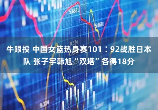 牛跟投 中国女篮热身赛101∶92战胜日本队 张子宇韩旭“双塔”各得18分