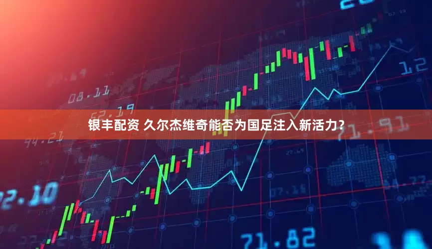 银丰配资 久尔杰维奇能否为国足注入新活力？