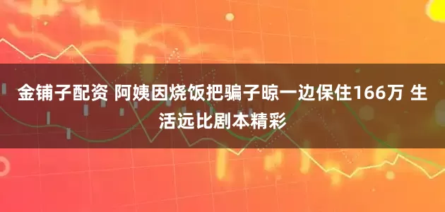 金铺子配资 阿姨因烧饭把骗子晾一边保住166万 生活远比剧本精彩