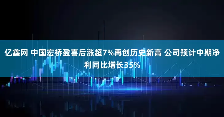 亿鑫网 中国宏桥盈喜后涨超7%再创历史新高 公司预计中期净利同比增长35%