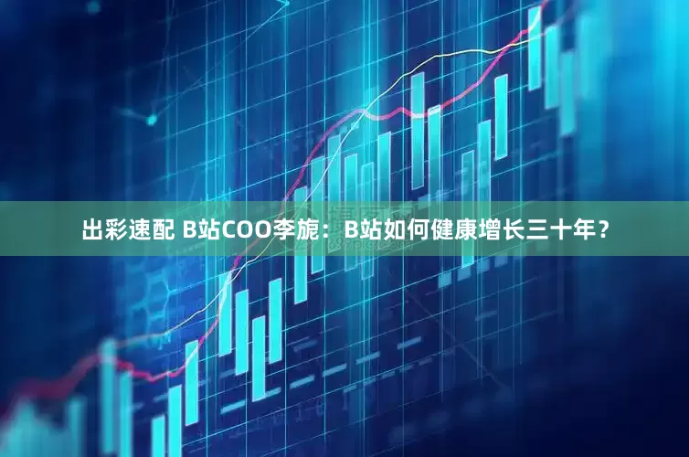 出彩速配 B站COO李旎：B站如何健康增长三十年？