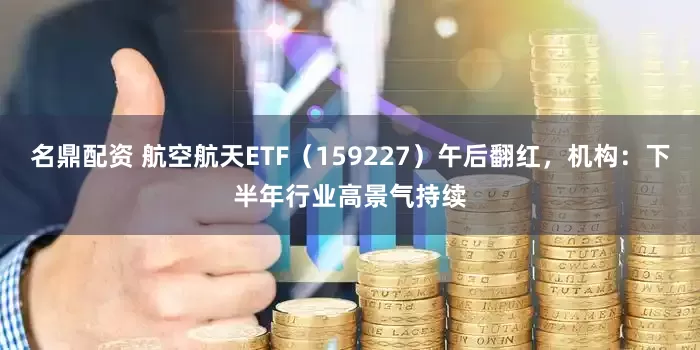 名鼎配资 航空航天ETF（159227）午后翻红，机构：下半年行业高景气持续
