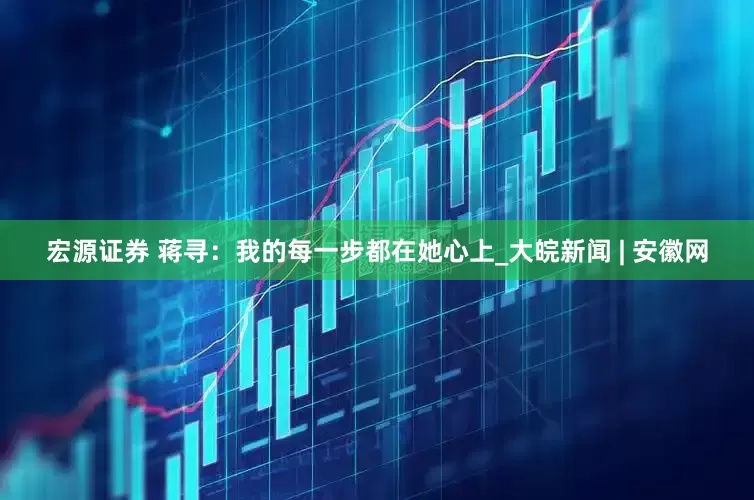 宏源证券 蒋寻：我的每一步都在她心上_大皖新闻 | 安徽网