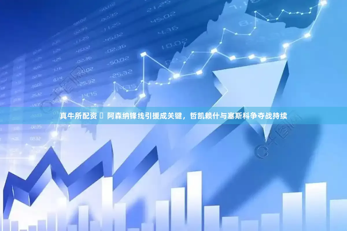 真牛所配资 ​阿森纳锋线引援成关键，哲凯赖什与塞斯科争夺战持续