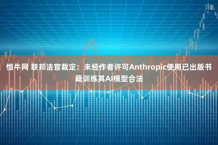 恒牛网 联邦法官裁定：未经作者许可Anthropic使用已出版书籍训练其AI模型合法