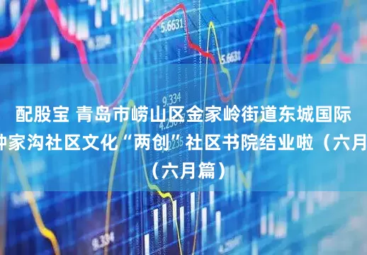 配股宝 青岛市崂山区金家岭街道东城国际、钟家沟社区文化“两创”社区书院结业啦（六月篇）