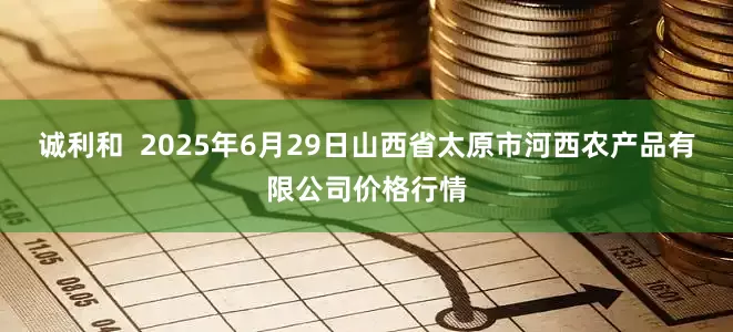 诚利和  2025年6月29日山西省太原市河西农产品有限公司价格行情