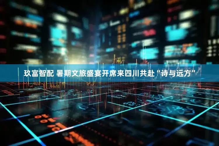 玖富智配 暑期文旅盛宴开席来四川共赴“诗与远方”