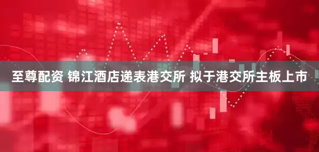至尊配资 锦江酒店递表港交所 拟于港交所主板上市