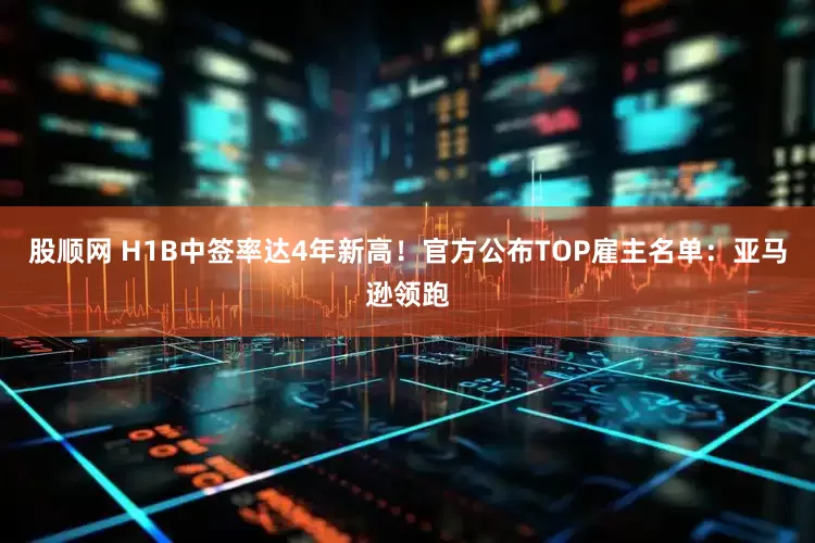 股顺网 H1B中签率达4年新高！官方公布TOP雇主名单：亚马逊领跑