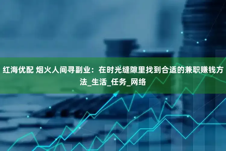红海优配 烟火人间寻副业：在时光缝隙里找到合适的兼职赚钱方法_生活_任务_网络