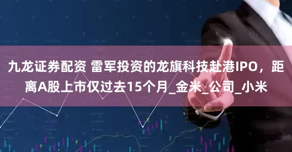 九龙证券配资 雷军投资的龙旗科技赴港IPO，距离A股上市仅过去15个月_金米_公司_小米