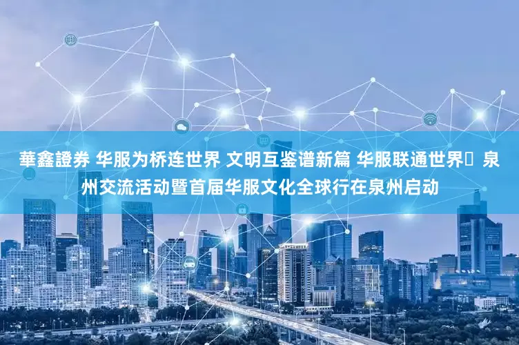 華鑫證券 华服为桥连世界 文明互鉴谱新篇 华服联通世界・泉州交流活动暨首届华服文化全球行在泉州启动