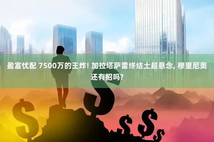 盈富忧配 7500万的王炸! 加拉塔萨雷终结土超悬念, 穆里尼奥还有招吗?