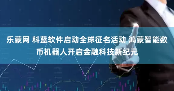 乐蒙网 科蓝软件启动全球征名活动 鸿蒙智能数币机器人开启金融科技新纪元