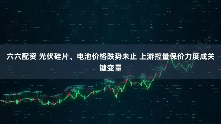六六配资 光伏硅片、电池价格跌势未止 上游控量保价力度成关键变量