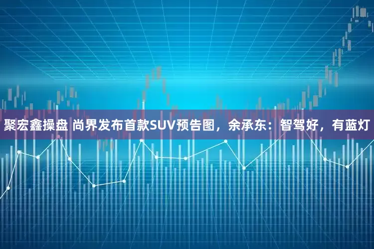 聚宏鑫操盘 尚界发布首款SUV预告图，余承东：智驾好，有蓝灯