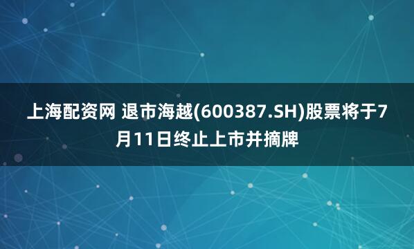 上海配资网 退市海越(600387.SH)股票将于7月11日终止上市并摘牌