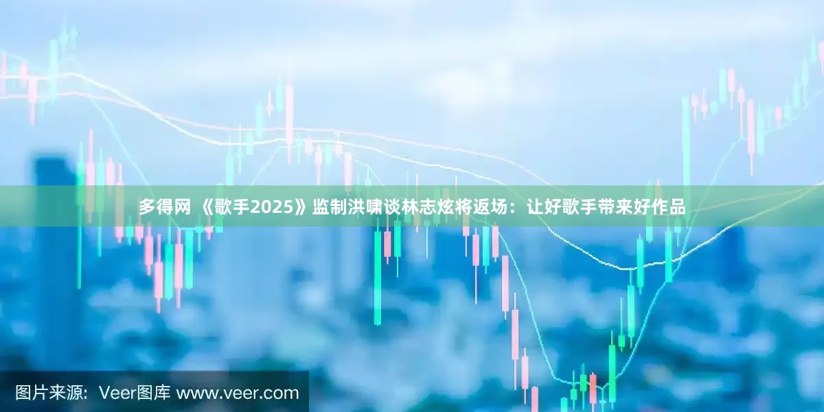 多得网 《歌手2025》监制洪啸谈林志炫将返场：让好歌手带来好作品