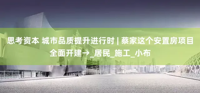 思考资本 城市品质提升进行时 | 蔡家这个安置房项目全面开建→_居民_施工_小布