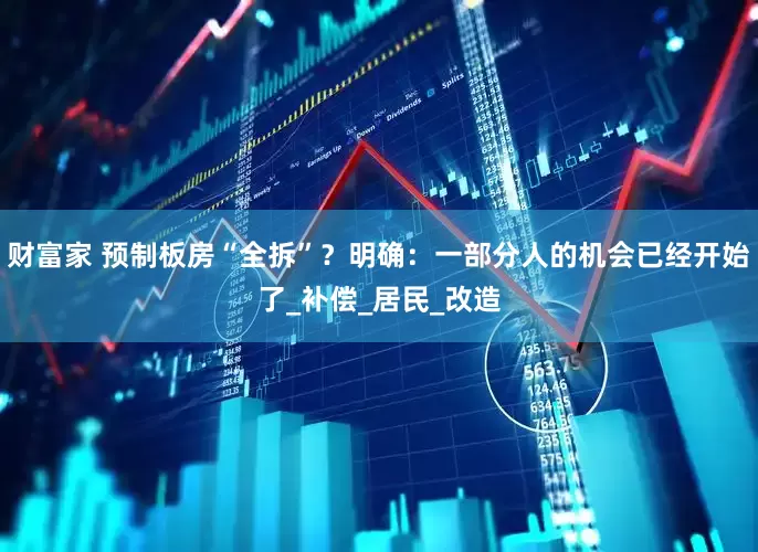 财富家 预制板房“全拆”？明确：一部分人的机会已经开始了_补偿_居民_改造