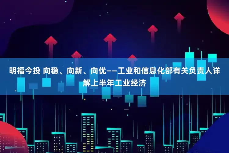 明福今投 向稳、向新、向优——工业和信息化部有关负责人详解上半年工业经济