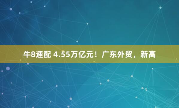 牛8速配 4.55万亿元！广东外贸，新高