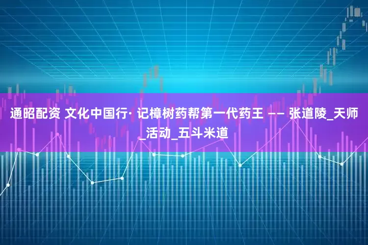 通昭配资 文化中国行· 记樟树药帮第一代药王 —— 张道陵_天师_活动_五斗米道