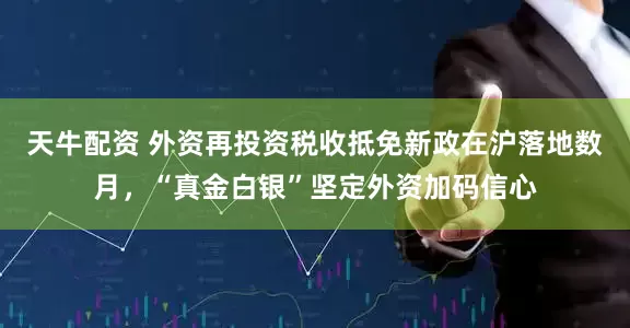 天牛配资 外资再投资税收抵免新政在沪落地数月，“真金白银”坚定外资加码信心