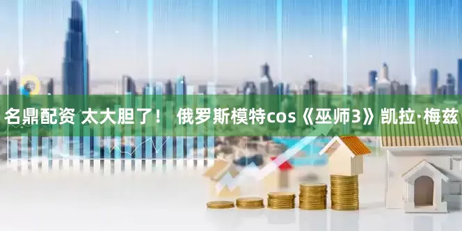 名鼎配资 太大胆了! 俄罗斯模特cos《巫师3》凯拉·梅兹
