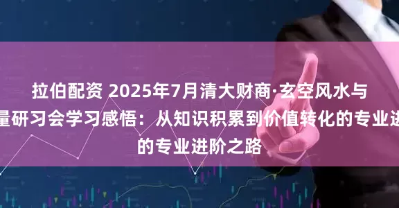 拉伯配资 2025年7月清大财商·玄空风水与空间能量研习会学习感悟：从知识积累到价值转化的专业进阶之路