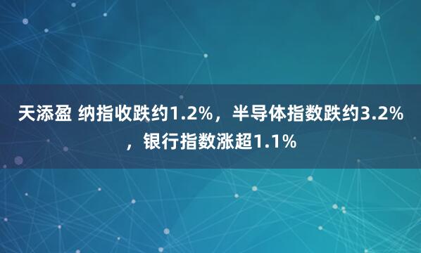 天添盈 纳指收跌约1.2%，半导体指数跌约3.2%，银行指数涨超1.1%