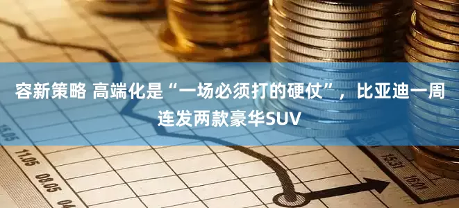 容新策略 高端化是“一场必须打的硬仗”，比亚迪一周连发两款豪华SUV