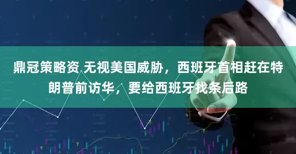 鼎冠策略资 无视美国威胁,西班牙首相赶在特朗普前访华,要给西班牙找条后路