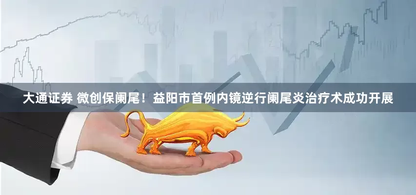 大通证券 微创保阑尾！益阳市首例内镜逆行阑尾炎治疗术成功开展