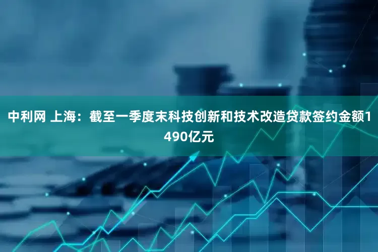 中利网 上海：截至一季度末科技创新和技术改造贷款签约金额1490亿元