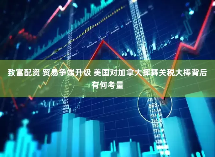 致富配资 贸易争端升级 美国对加拿大挥舞关税大棒背后有何考量